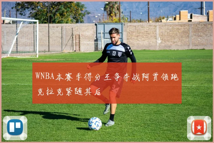 WNBA本赛季得分王争夺战阿贾领跑克拉克紧随其后