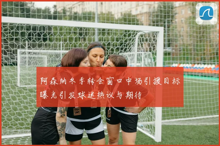阿森纳冬季转会窗口中场引援目标曝光引发球迷热议与期待