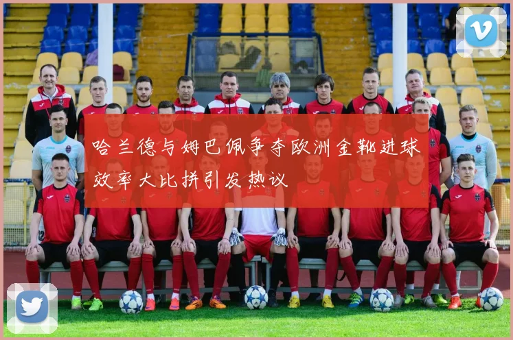 哈兰德与姆巴佩争夺欧洲金靴进球效率大比拼引发热议