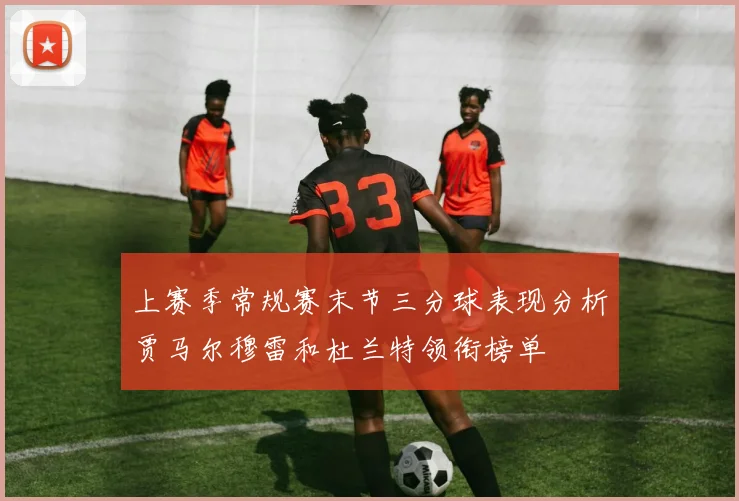 上赛季常规赛末节三分球表现分析贾马尔穆雷和杜兰特领衔榜单