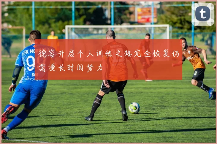 德容开启个人训练之路完全恢复仍需漫长时间努力