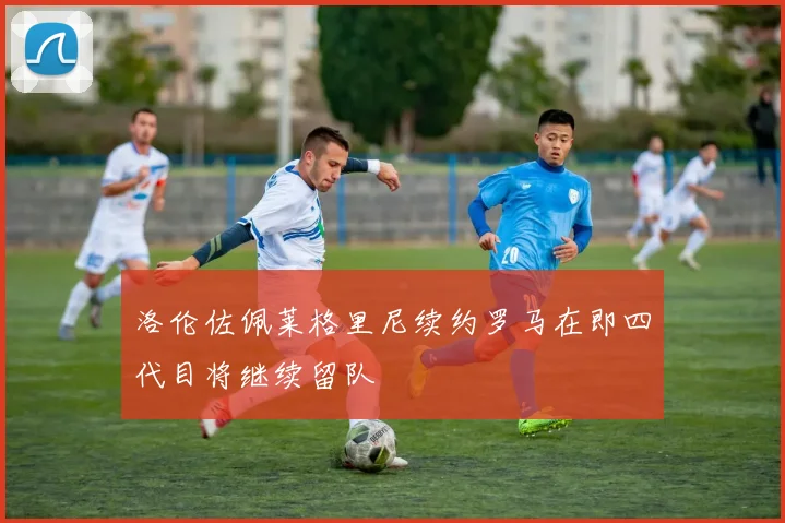 洛伦佐佩莱格里尼续约罗马在即四代目将继续留队
